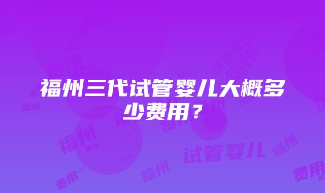 福州三代试管婴儿大概多少费用？