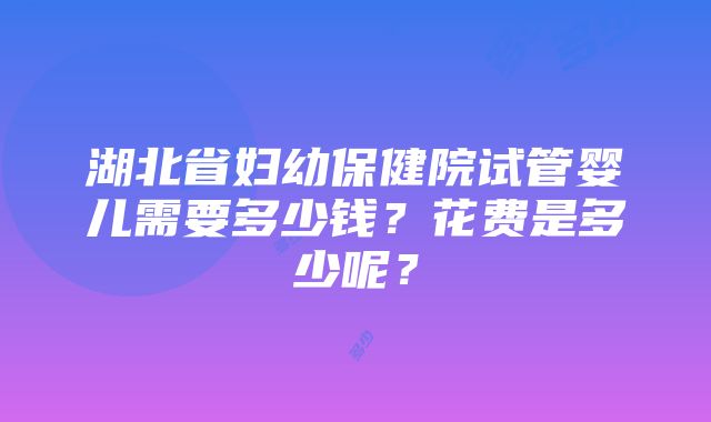 湖北省妇幼保健院试管婴儿需要多少钱？花费是多少呢？