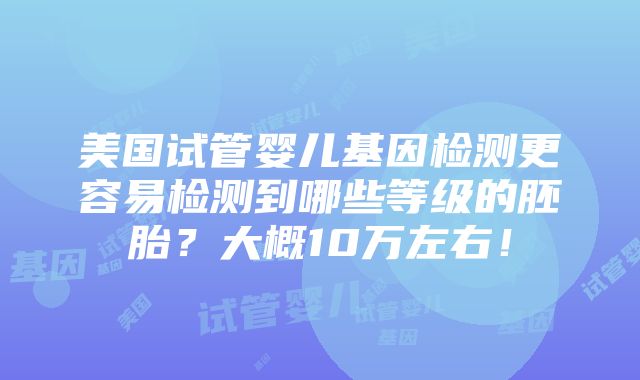 美国试管婴儿基因检测更容易检测到哪些等级的胚胎？大概10万左右！