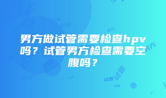 男方做试管需要检查hpv吗？试管男方检查需要空腹吗？