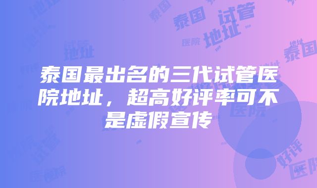 泰国最出名的三代试管医院地址，超高好评率可不是虚假宣传