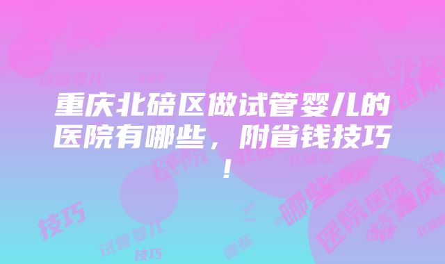 重庆北碚区做试管婴儿的医院有哪些，附省钱技巧！