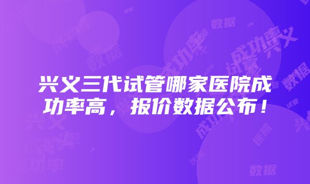 兴义三代试管哪家医院成功率高，报价数据公布！