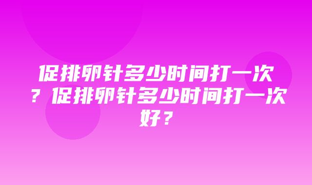 促排卵针多少时间打一次？促排卵针多少时间打一次好？