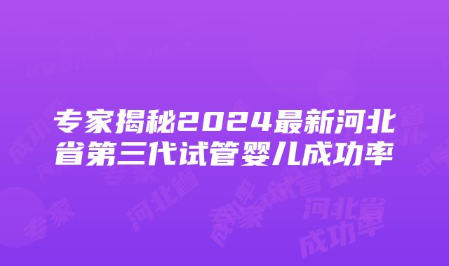 专家揭秘2024最新河北省第三代试管婴儿成功率