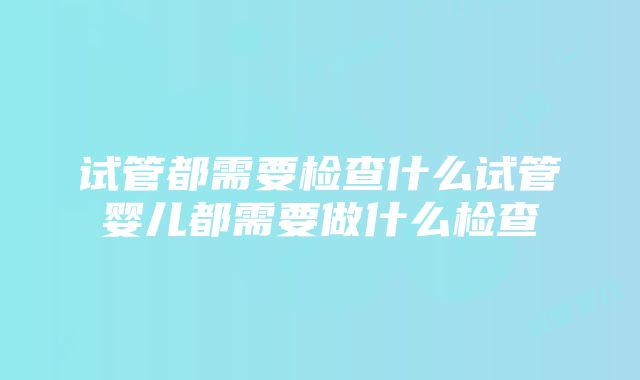 试管都需要检查什么试管婴儿都需要做什么检查