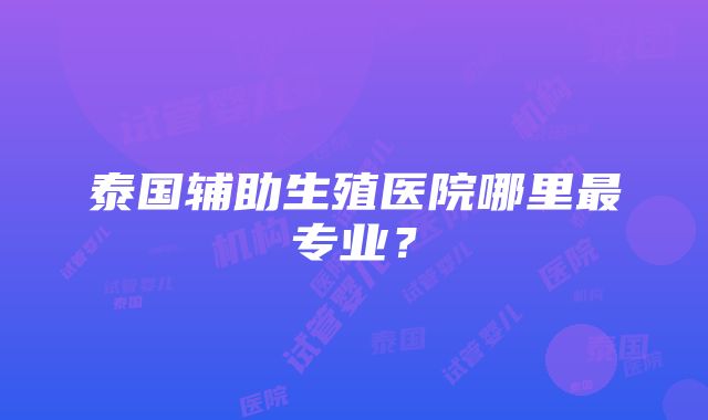 泰国辅助生殖医院哪里最专业？