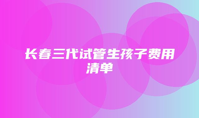 长春三代试管生孩子费用清单