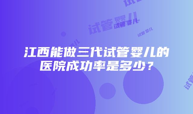 江西能做三代试管婴儿的医院成功率是多少？