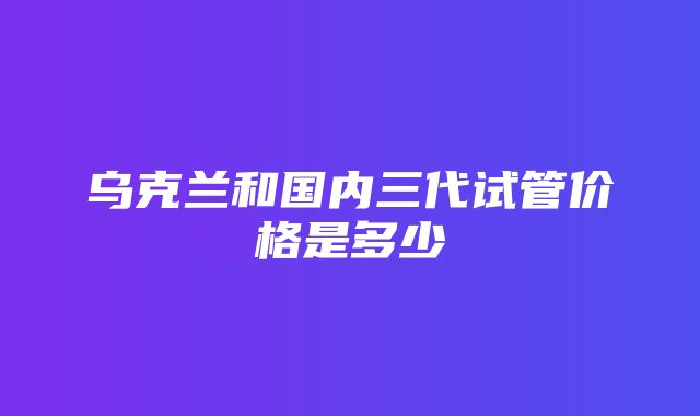 乌克兰和国内三代试管价格是多少