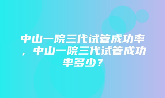 中山一院三代试管成功率，中山一院三代试管成功率多少？