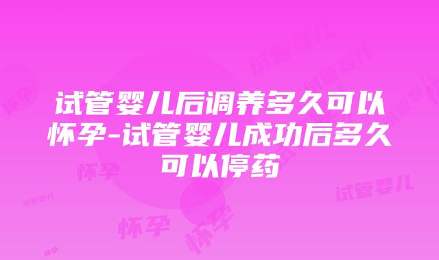 试管婴儿后调养多久可以怀孕-试管婴儿成功后多久可以停药