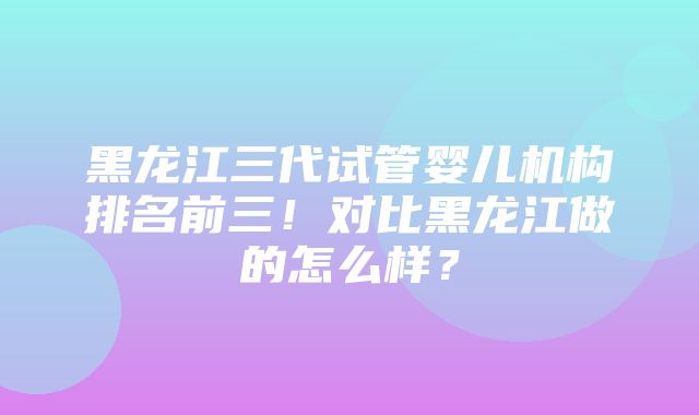 黑龙江三代试管婴儿机构排名前三！对比黑龙江做的怎么样？