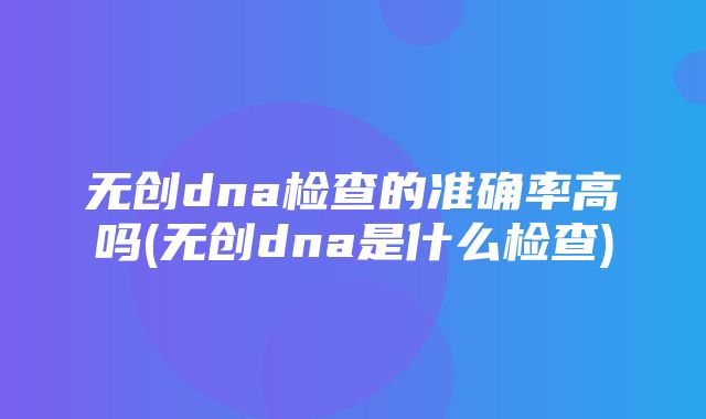 无创dna检查的准确率高吗(无创dna是什么检查)