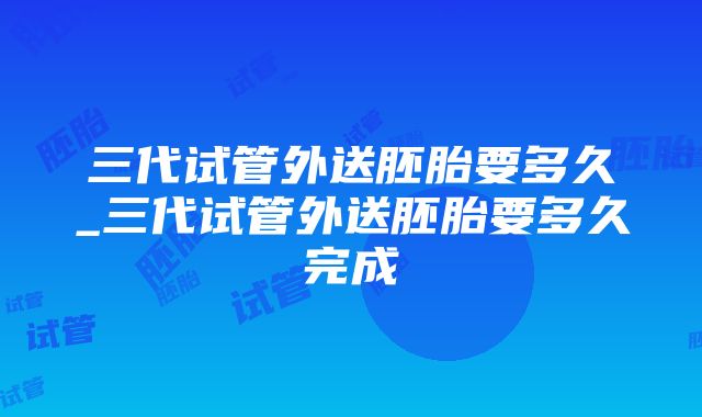 三代试管外送胚胎要多久_三代试管外送胚胎要多久完成