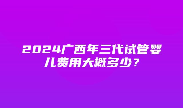 2024广西年三代试管婴儿费用大概多少？