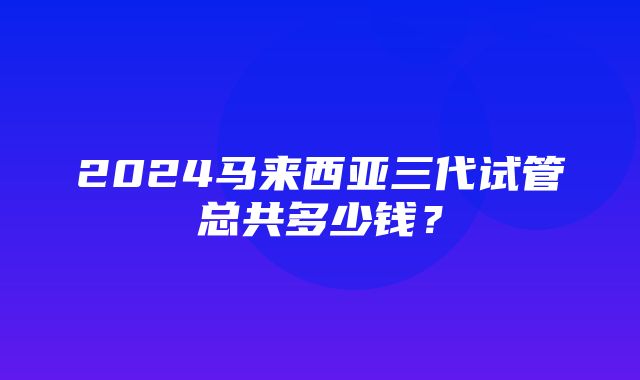 2024马来西亚三代试管总共多少钱？