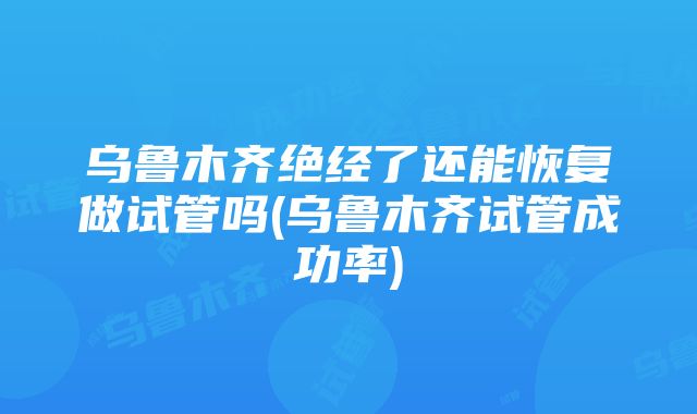 乌鲁木齐绝经了还能恢复做试管吗(乌鲁木齐试管成功率)