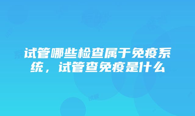 试管哪些检查属于免疫系统，试管查免疫是什么