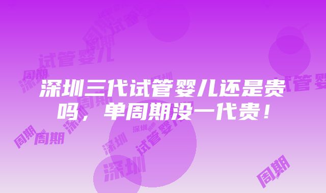 深圳三代试管婴儿还是贵吗，单周期没一代贵！