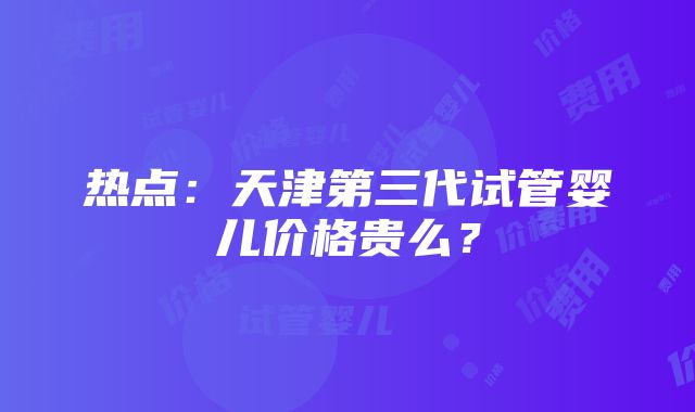 热点：天津第三代试管婴儿价格贵么？