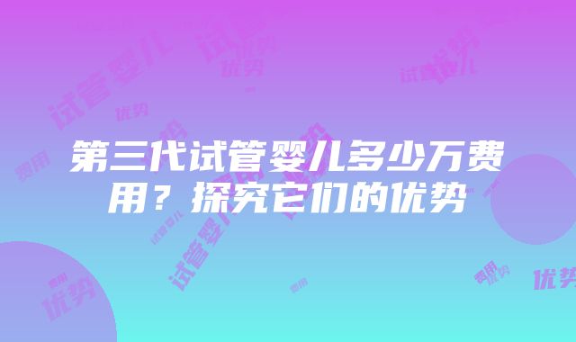 第三代试管婴儿多少万费用？探究它们的优势