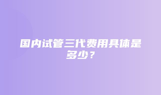 国内试管三代费用具体是多少？