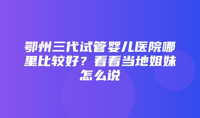 鄂州三代试管婴儿医院哪里比较好？看看当地姐妹怎么说