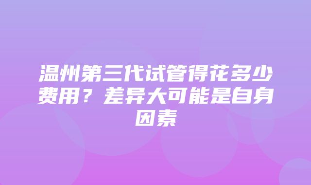 温州第三代试管得花多少费用？差异大可能是自身因素