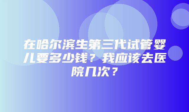 在哈尔滨生第三代试管婴儿要多少钱？我应该去医院几次？