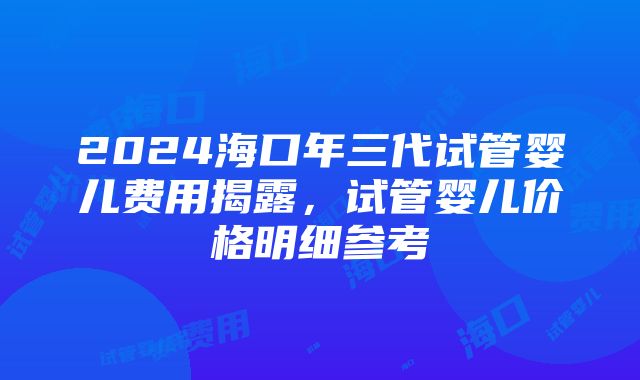 2024海口年三代试管婴儿费用揭露，试管婴儿价格明细参考