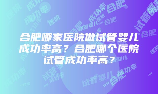 合肥哪家医院做试管婴儿成功率高？合肥哪个医院试管成功率高？