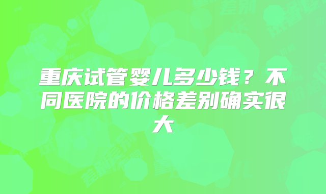 重庆试管婴儿多少钱？不同医院的价格差别确实很大