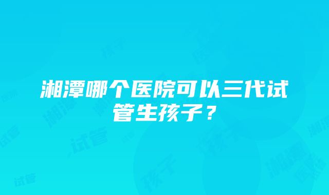 湘潭哪个医院可以三代试管生孩子？