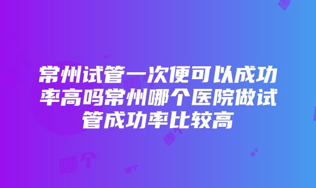 常州试管一次便可以成功率高吗常州哪个医院做试管成功率比较高