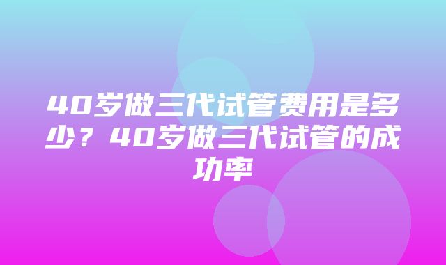 40岁做三代试管费用是多少？40岁做三代试管的成功率