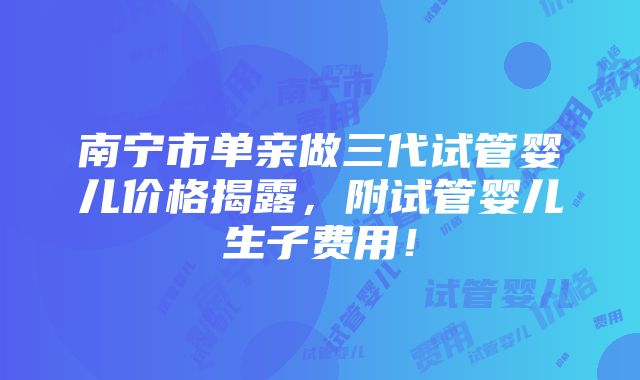 南宁市单亲做三代试管婴儿价格揭露，附试管婴儿生子费用！