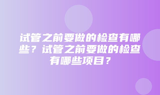 试管之前要做的检查有哪些？试管之前要做的检查有哪些项目？