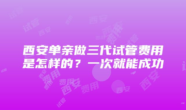 西安单亲做三代试管费用是怎样的？一次就能成功