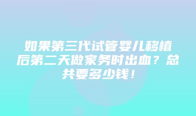 如果第三代试管婴儿移植后第二天做家务时出血？总共要多少钱！