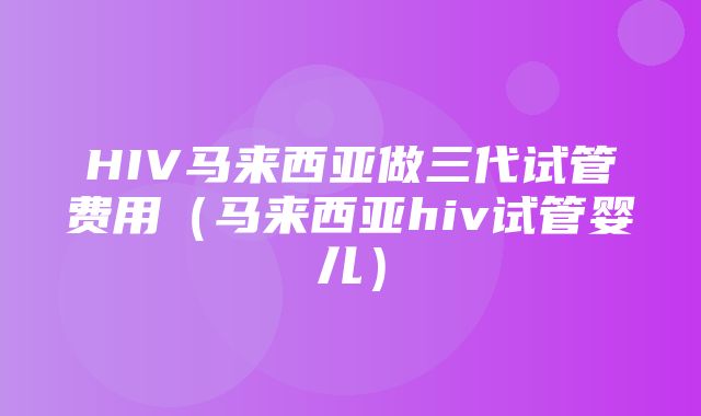 HIV马来西亚做三代试管费用（马来西亚hiv试管婴儿）