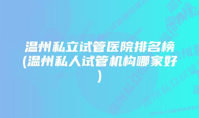 温州私立试管医院排名榜(温州私人试管机构哪家好)