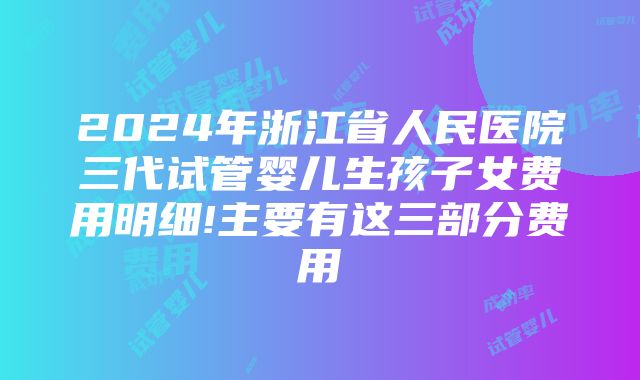 2024年浙江省人民医院三代试管婴儿生孩子女费用明细!主要有这三部分费用