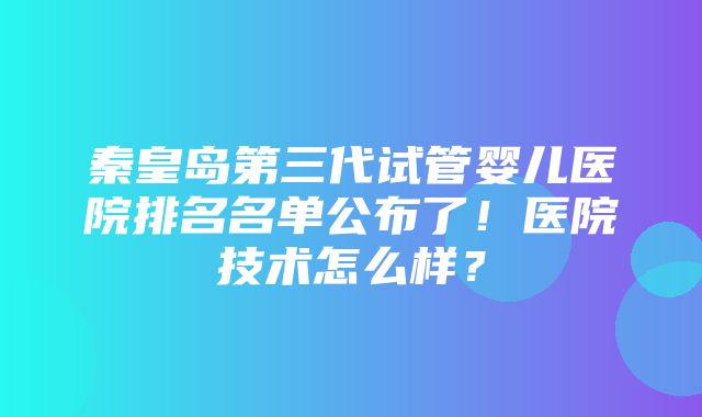 秦皇岛第三代试管婴儿医院排名名单公布了！医院技术怎么样？