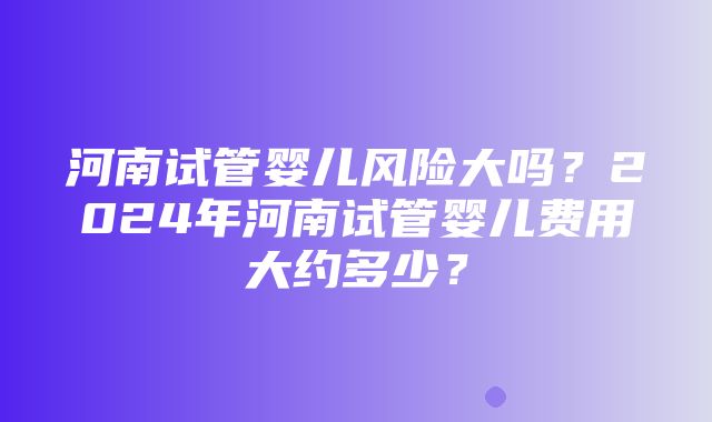 河南试管婴儿风险大吗？2024年河南试管婴儿费用大约多少？