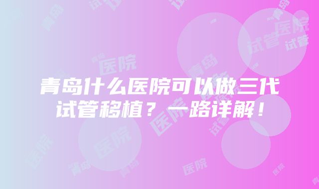 青岛什么医院可以做三代试管移植？一路详解！