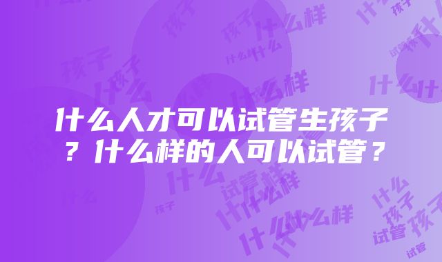 什么人才可以试管生孩子？什么样的人可以试管？