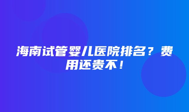 海南试管婴儿医院排名？费用还贵不！