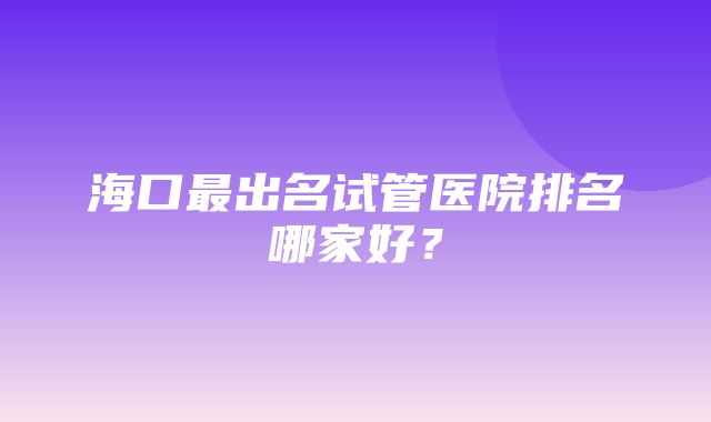 海口最出名试管医院排名哪家好？