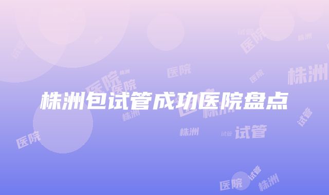 株洲包试管成功医院盘点